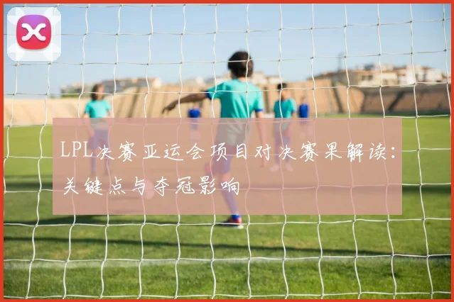LPL决赛亚运会项目对决赛果解读：关键点与夺冠影响