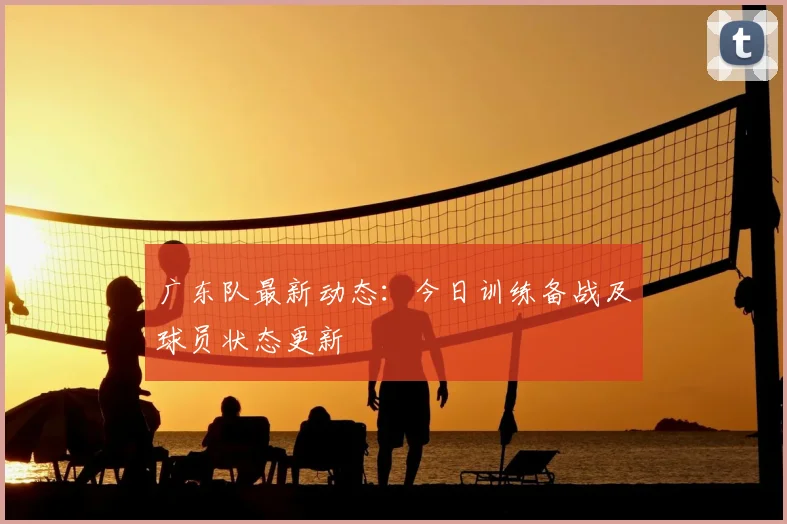 广东队最新动态：今日训练备战及球员状态更新