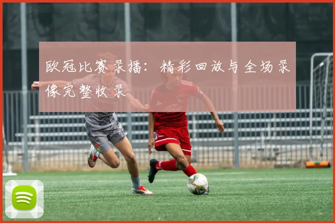 欧冠比赛录播：精彩回放与全场录像完整收录