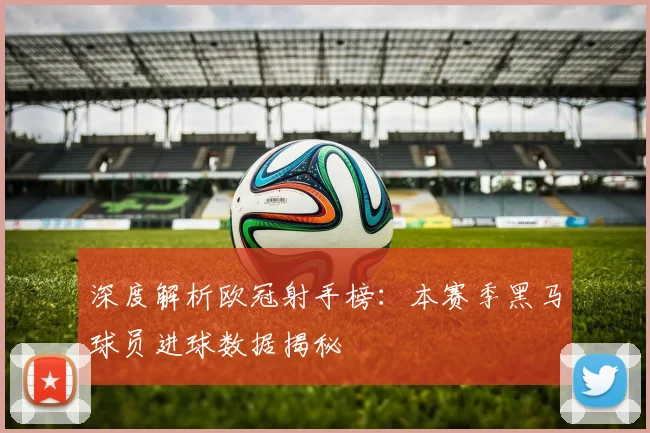 深度解析欧冠射手榜：本赛季黑马球员进球数据揭秘