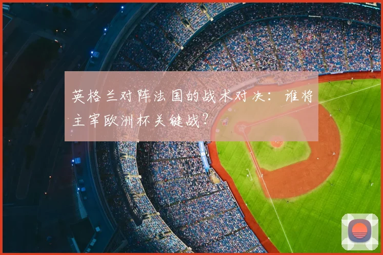 英格兰对阵法国的战术对决：谁将主宰欧洲杯关键战？