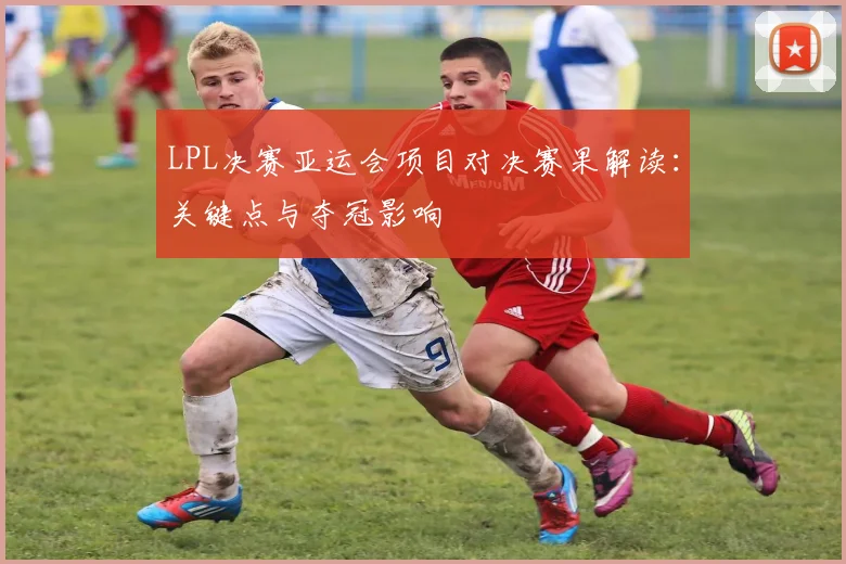 LPL决赛亚运会项目对决赛果解读：关键点与夺冠影响