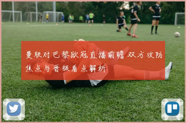 曼联对巴黎欧冠直播前瞻 双方攻防焦点与晋级看点解析