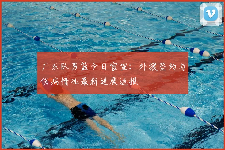 广东队男篮今日官宣：外援签约与伤病情况最新进展速报