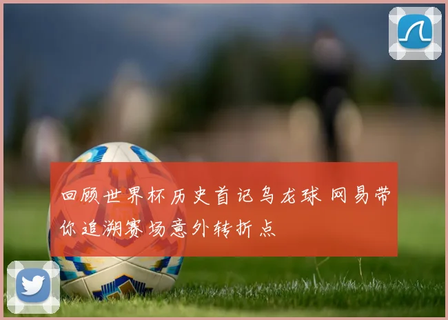 回顾世界杯历史首记乌龙球 网易带你追溯赛场意外转折点