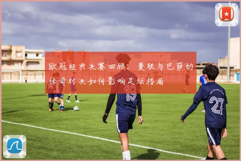 欧冠经典决赛回顾：曼联与巴萨的传奇对决如何影响足坛格局